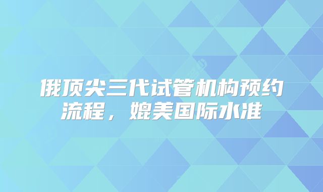 俄顶尖三代试管机构预约流程，媲美国际水准