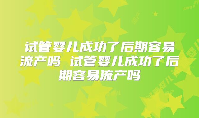 试管婴儿成功了后期容易流产吗 试管婴儿成功了后期容易流产吗