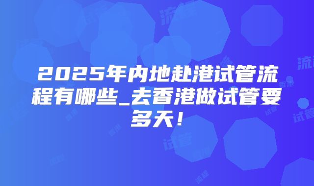 2025年内地赴港试管流程有哪些_去香港做试管要多天!