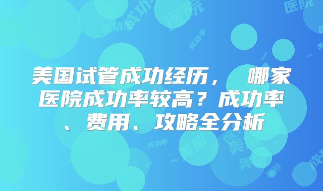 美国试管成功经历， 哪家医院成功率较高？成功率、费用、攻略全分析