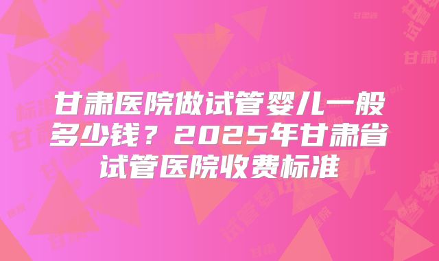 甘肃医院做试管婴儿一般多少钱？2025年甘肃省试管医院收费标准