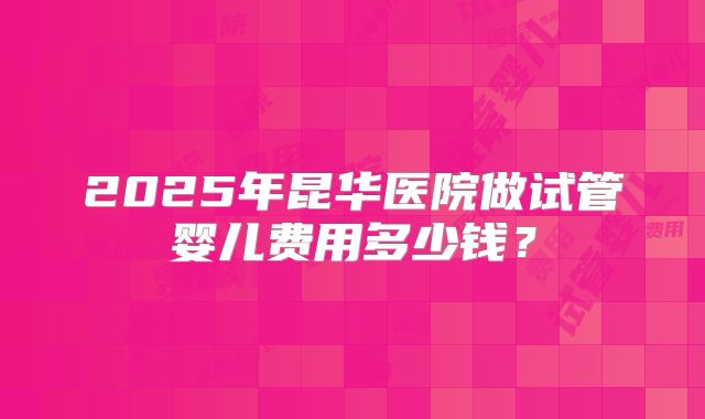 2025年昆华医院做试管婴儿费用多少钱?