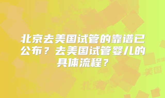 北京去美国试管的靠谱已公布？去美国试管婴儿的具体流程？