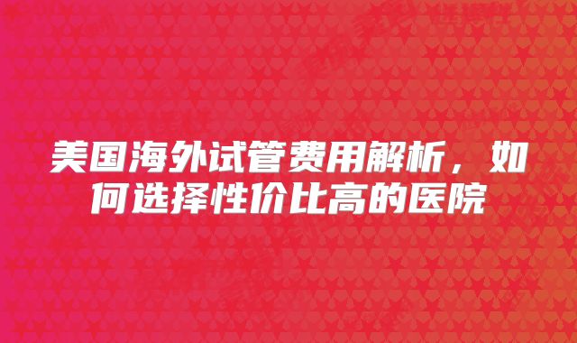 美国海外试管费用解析，如何选择性价比高的医院