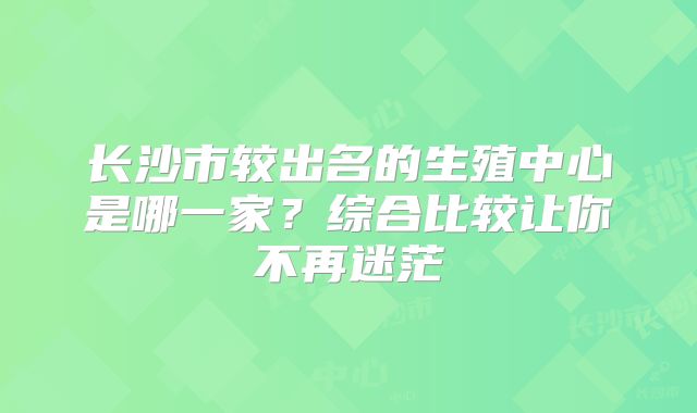 长沙市较出名的生殖中心是哪一家？综合比较让你不再迷茫