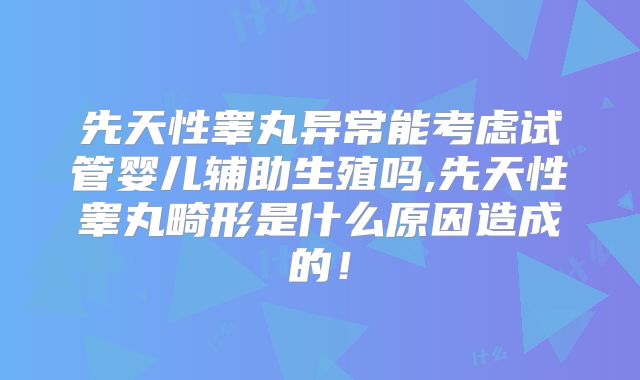 先天性睾丸异常能考虑试管婴儿辅助生殖吗,先天性睾丸畸形是什么原因造成的！