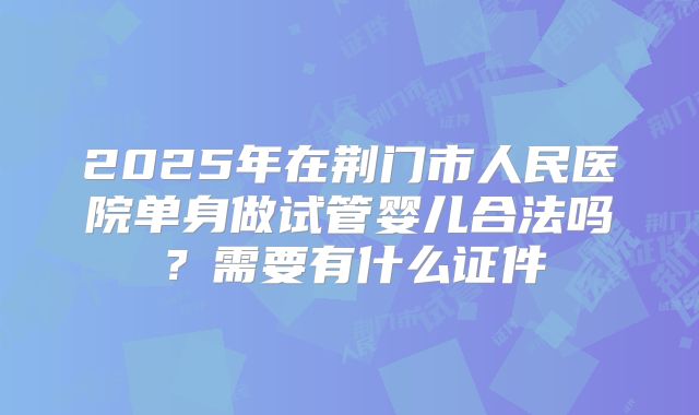 2025年在荆门市人民医院单身做试管婴儿合法吗?需要有什么证件