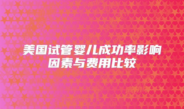美国试管婴儿成功率影响因素与费用比较