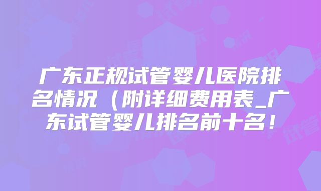广东正规试管婴儿医院排名情况（附详细费用表_广东试管婴儿排名前十名！