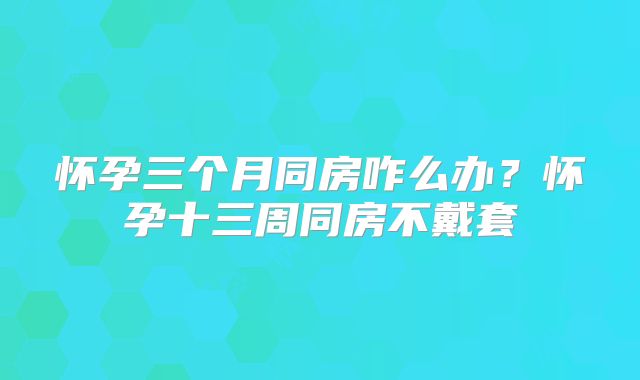 怀孕三个月同房咋么办？怀孕十三周同房不戴套
