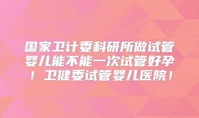 国家卫计委科研所做试管婴儿能不能一次试管好孕!卫健委试管婴儿医院!