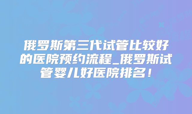 俄罗斯第三代试管比较好的医院预约流程_俄罗斯试管婴儿好医院排名！