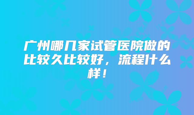 广州哪几家试管医院做的比较久比较好，流程什么样！
