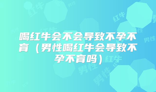 喝红牛会不会导致不孕不育(男性喝红牛会导致不孕不育吗)