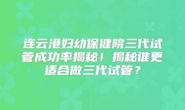 连云港妇幼保健院三代试管成功率揭秘！揭秘谁更适合做三代试管？