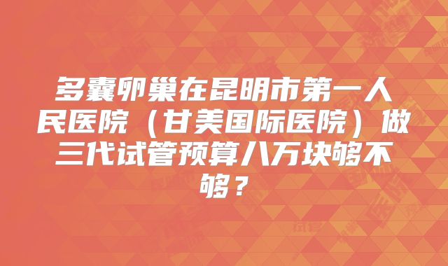 多囊卵巢在昆明市第一人民医院（甘美国际医院）做三代试管预算八万块够不够？