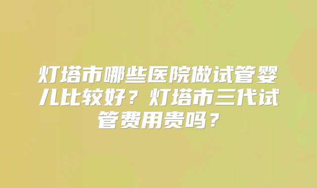灯塔市哪些医院做试管婴儿比较好?灯塔市三代试管费用贵吗?