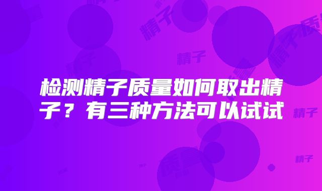 检测精子质量如何取出精子？有三种方法可以试试