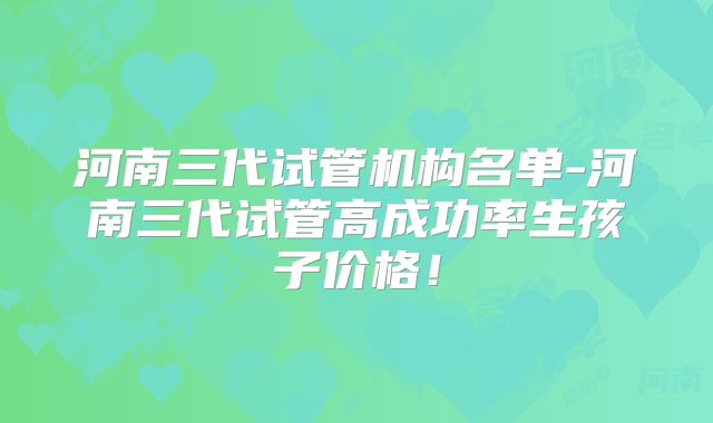 河南三代试管机构名单-河南三代试管高成功率生孩子价格！