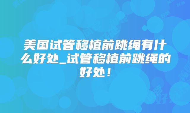 美国试管移植前跳绳有什么好处_试管移植前跳绳的好处！
