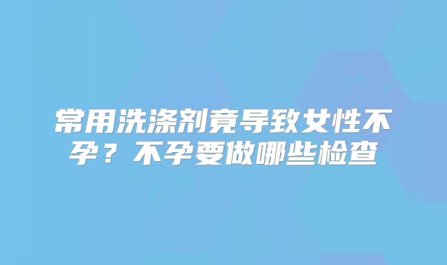 常用洗涤剂竟导致女性不孕?不孕要做哪些检查