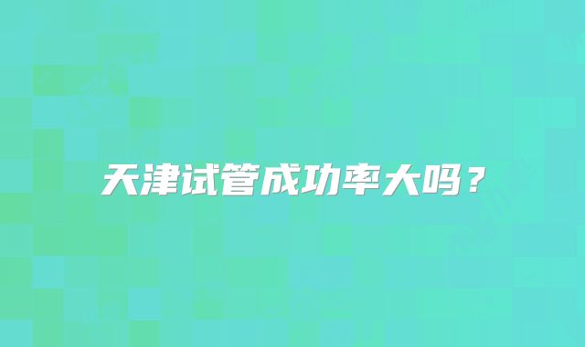 天津试管成功率大吗？