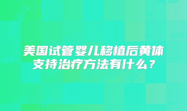 美国试管婴儿移植后黄体支持治疗方法有什么?