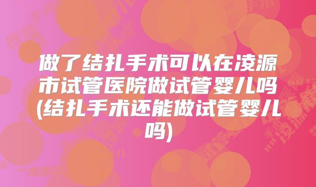做了结扎手术可以在凌源市试管医院做试管婴儿吗(结扎手术还能做试管婴儿吗)