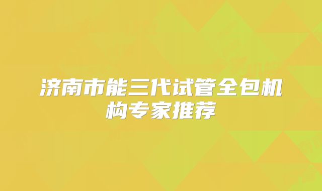 济南市能三代试管全包机构专家推荐