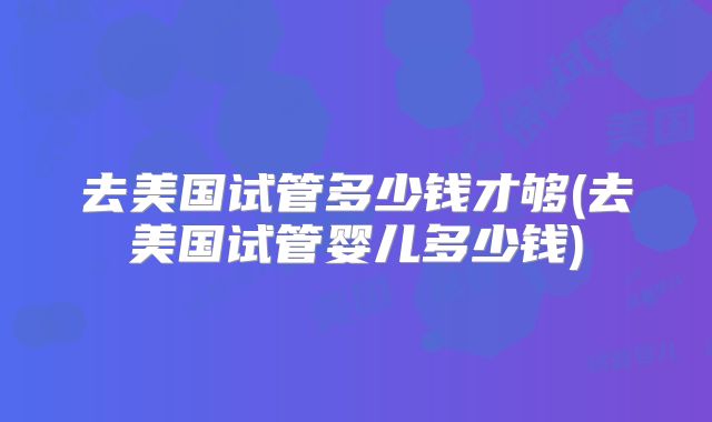 去美国试管多少钱才够(去美国试管婴儿多少钱)