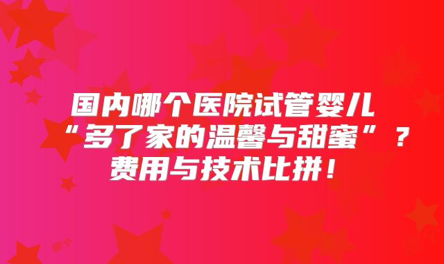 国内哪个医院试管婴儿“多了家的温馨与甜蜜”？费用与技术比拼！
