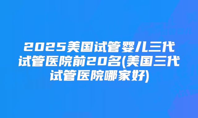 2025美国试管婴儿三代试管医院前20名(美国三代试管医院哪家好)