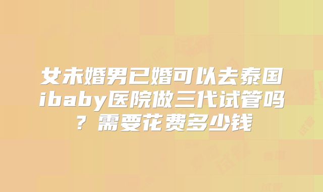 女未婚男已婚可以去泰国ibaby医院做三代试管吗？需要花费多少钱