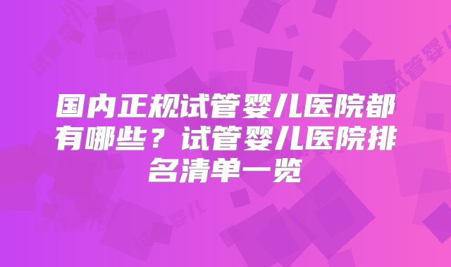 国内正规试管婴儿医院都有哪些？试管婴儿医院排名清单一览