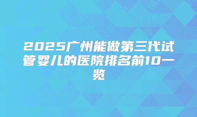 2025广州能做第三代试管婴儿的医院排名前10一览