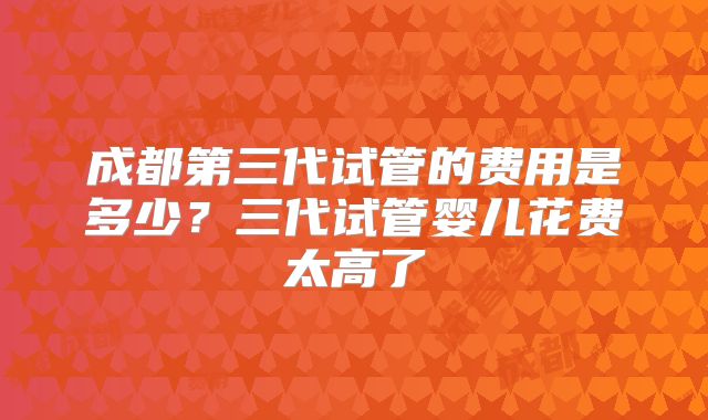 成都第三代试管的费用是多少？三代试管婴儿花费太高了