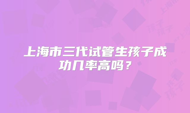 上海市三代试管生孩子成功几率高吗？