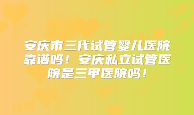 安庆市三代试管婴儿医院靠谱吗！安庆私立试管医院是三甲医院吗！