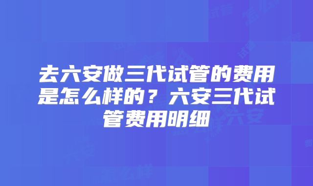 去六安做三代试管的费用是怎么样的？六安三代试管费用明细