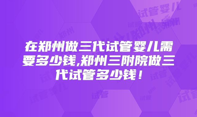 在郑州做三代试管婴儿需要多少钱,郑州三附院做三代试管多少钱！
