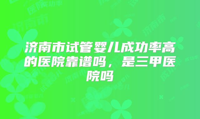 济南市试管婴儿成功率高的医院靠谱吗,是三甲医院吗
