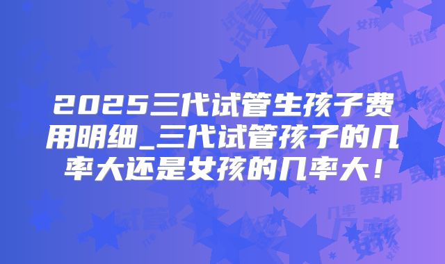 2025三代试管生孩子费用明细_三代试管孩子的几率大还是女孩的几率大！