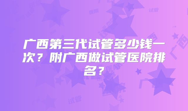 广西第三代试管多少钱一次?附广西做试管医院排名?