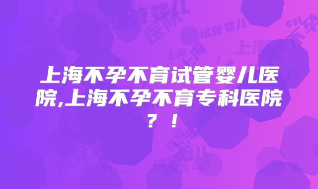 上海不孕不育试管婴儿医院,上海不孕不育专科医院？！