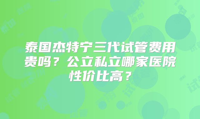 泰国杰特宁三代试管费用贵吗？公立私立哪家医院性价比高？