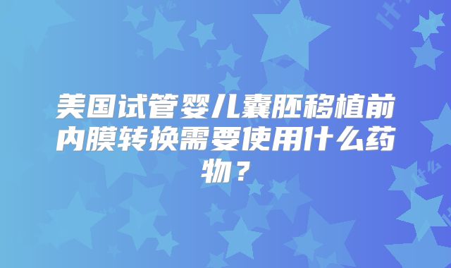 美国试管婴儿囊胚移植前内膜转换需要使用什么药物？