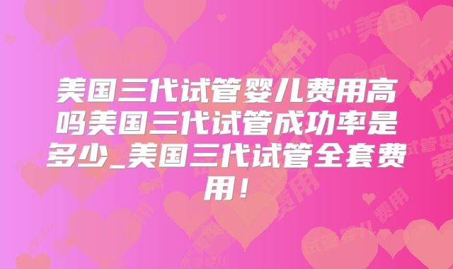 美国三代试管婴儿费用高吗美国三代试管成功率是多少_美国三代试管全套费用！