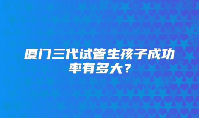厦门三代试管生孩子成功率有多大？