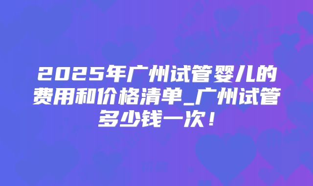 2025年广州试管婴儿的费用和价格清单_广州试管多少钱一次！
