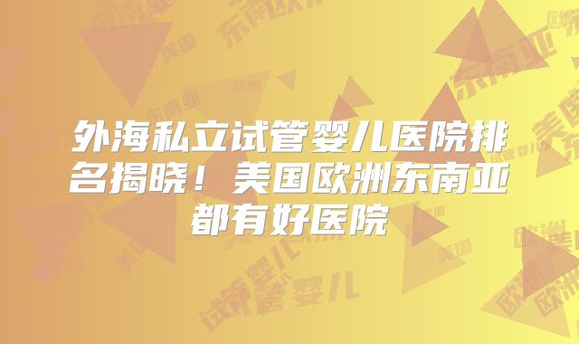 外海私立试管婴儿医院排名揭晓！美国欧洲东南亚都有好医院